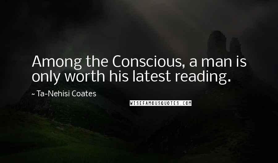 Ta-Nehisi Coates Quotes: Among the Conscious, a man is only worth his latest reading.