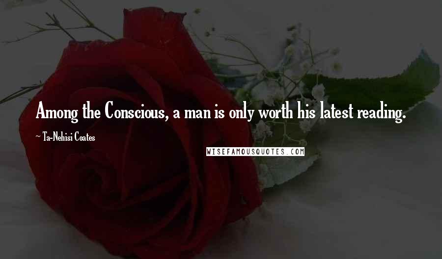 Ta-Nehisi Coates Quotes: Among the Conscious, a man is only worth his latest reading.