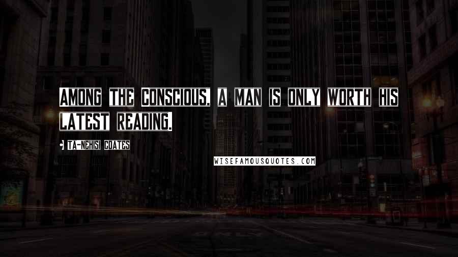 Ta-Nehisi Coates Quotes: Among the Conscious, a man is only worth his latest reading.