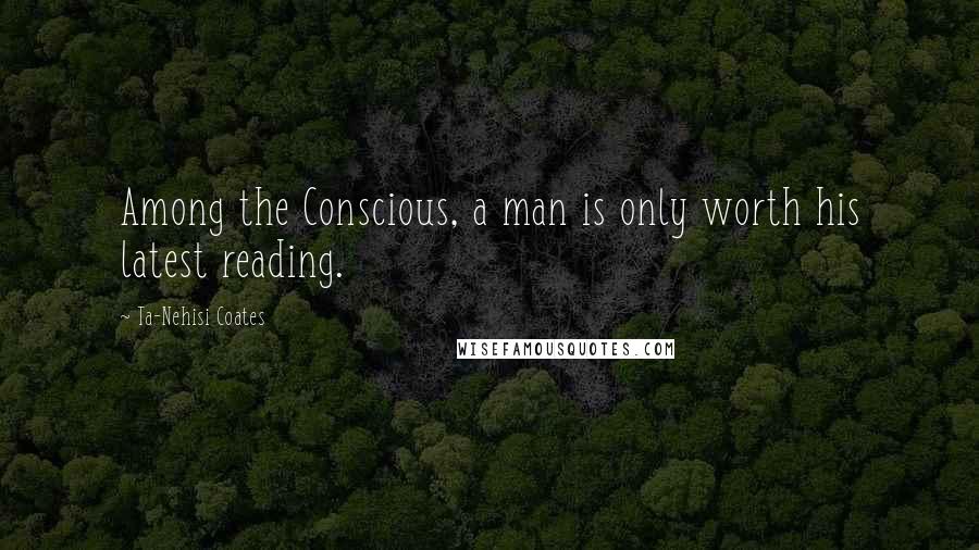 Ta-Nehisi Coates Quotes: Among the Conscious, a man is only worth his latest reading.