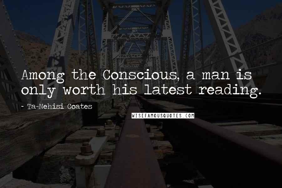 Ta-Nehisi Coates Quotes: Among the Conscious, a man is only worth his latest reading.