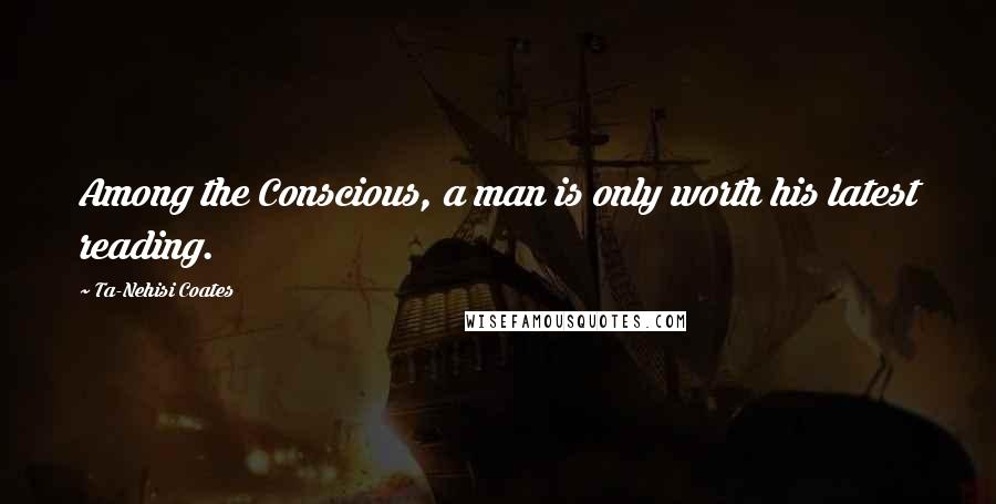 Ta-Nehisi Coates Quotes: Among the Conscious, a man is only worth his latest reading.