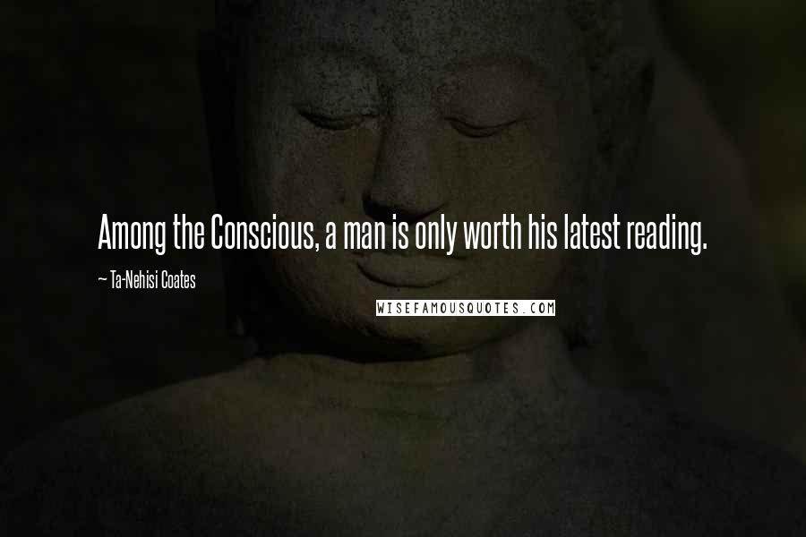 Ta-Nehisi Coates Quotes: Among the Conscious, a man is only worth his latest reading.