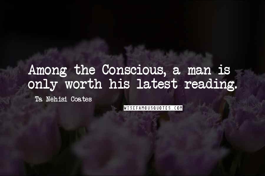 Ta-Nehisi Coates Quotes: Among the Conscious, a man is only worth his latest reading.