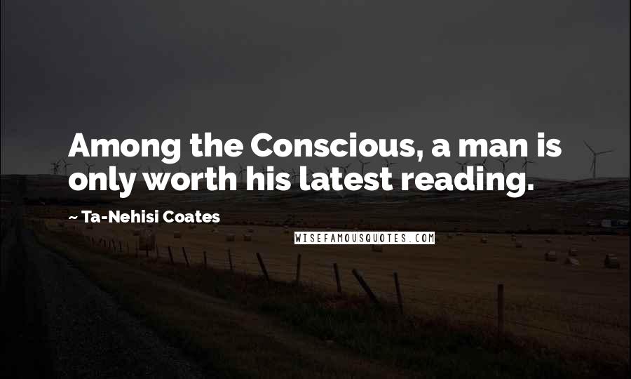 Ta-Nehisi Coates Quotes: Among the Conscious, a man is only worth his latest reading.