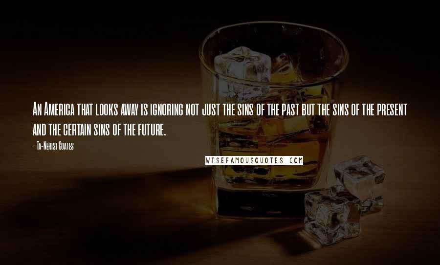 Ta-Nehisi Coates Quotes: An America that looks away is ignoring not just the sins of the past but the sins of the present and the certain sins of the future.