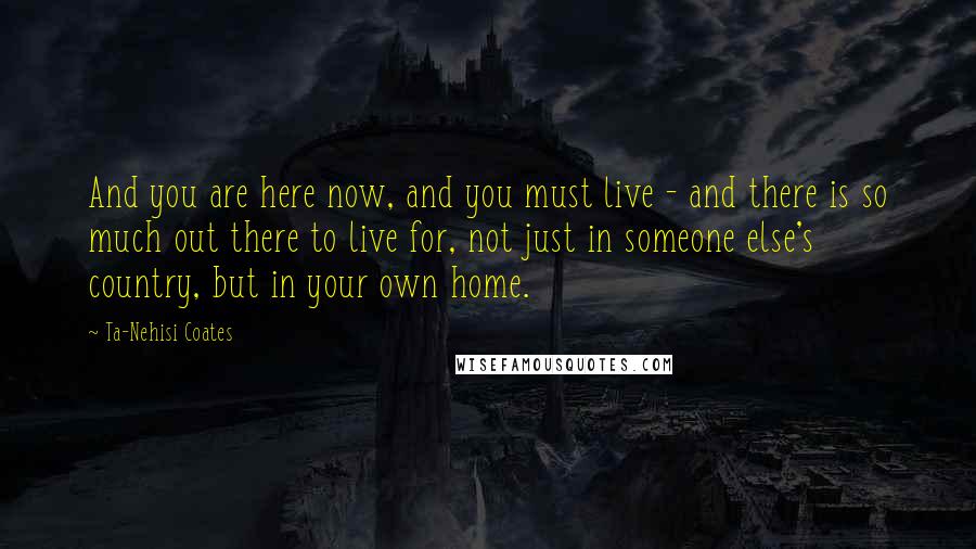 Ta-Nehisi Coates Quotes: And you are here now, and you must live - and there is so much out there to live for, not just in someone else's country, but in your own home.