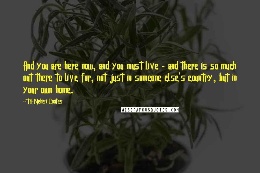 Ta-Nehisi Coates Quotes: And you are here now, and you must live - and there is so much out there to live for, not just in someone else's country, but in your own home.