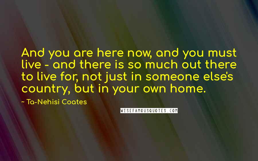 Ta-Nehisi Coates Quotes: And you are here now, and you must live - and there is so much out there to live for, not just in someone else's country, but in your own home.
