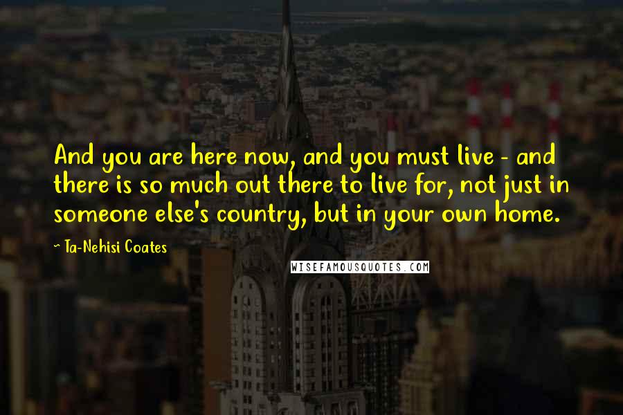 Ta-Nehisi Coates Quotes: And you are here now, and you must live - and there is so much out there to live for, not just in someone else's country, but in your own home.