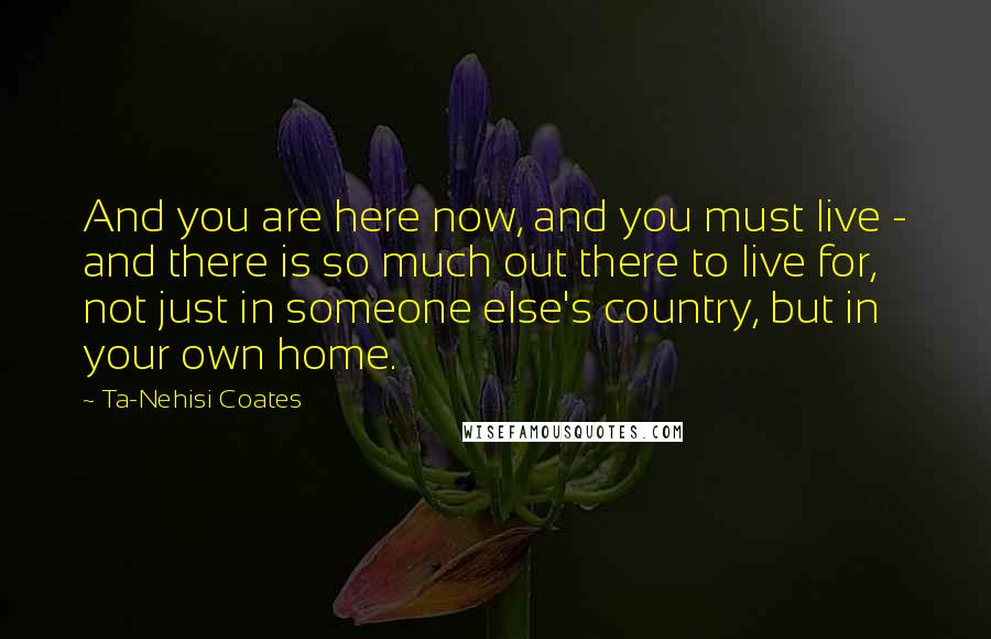 Ta-Nehisi Coates Quotes: And you are here now, and you must live - and there is so much out there to live for, not just in someone else's country, but in your own home.