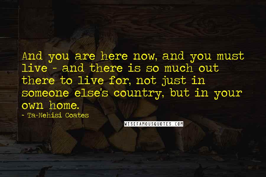 Ta-Nehisi Coates Quotes: And you are here now, and you must live - and there is so much out there to live for, not just in someone else's country, but in your own home.