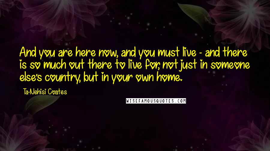 Ta-Nehisi Coates Quotes: And you are here now, and you must live - and there is so much out there to live for, not just in someone else's country, but in your own home.