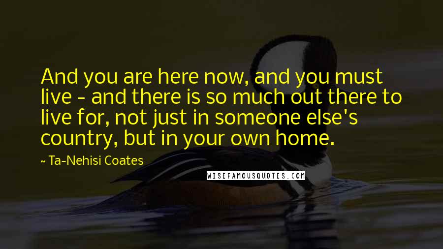 Ta-Nehisi Coates Quotes: And you are here now, and you must live - and there is so much out there to live for, not just in someone else's country, but in your own home.