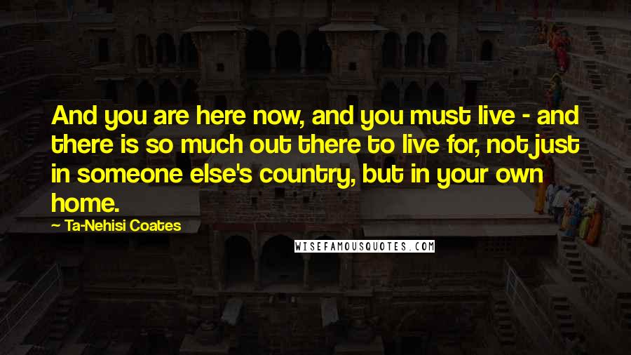 Ta-Nehisi Coates Quotes: And you are here now, and you must live - and there is so much out there to live for, not just in someone else's country, but in your own home.