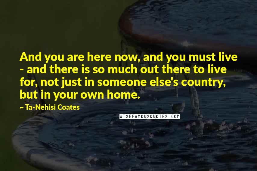 Ta-Nehisi Coates Quotes: And you are here now, and you must live - and there is so much out there to live for, not just in someone else's country, but in your own home.