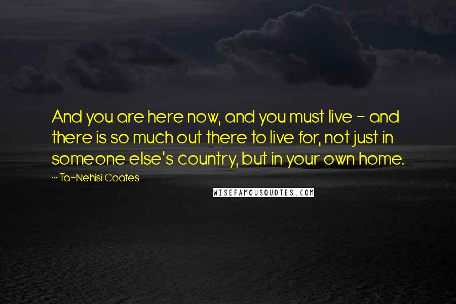 Ta-Nehisi Coates Quotes: And you are here now, and you must live - and there is so much out there to live for, not just in someone else's country, but in your own home.