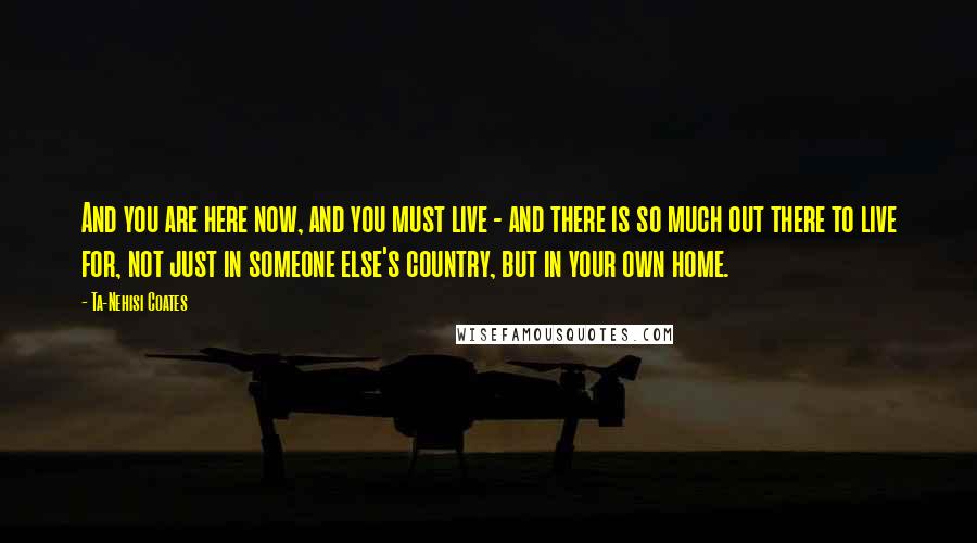 Ta-Nehisi Coates Quotes: And you are here now, and you must live - and there is so much out there to live for, not just in someone else's country, but in your own home.