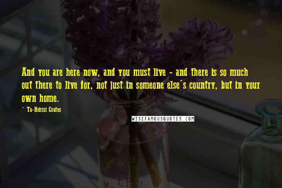 Ta-Nehisi Coates Quotes: And you are here now, and you must live - and there is so much out there to live for, not just in someone else's country, but in your own home.