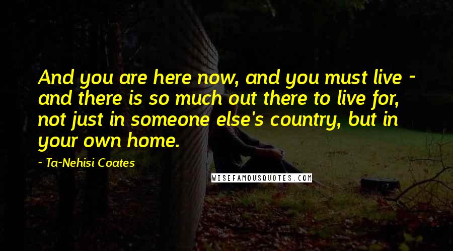 Ta-Nehisi Coates Quotes: And you are here now, and you must live - and there is so much out there to live for, not just in someone else's country, but in your own home.