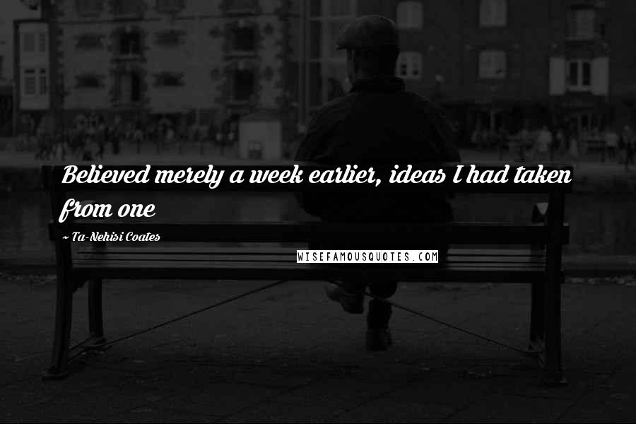 Ta-Nehisi Coates Quotes: Believed merely a week earlier, ideas I had taken from one