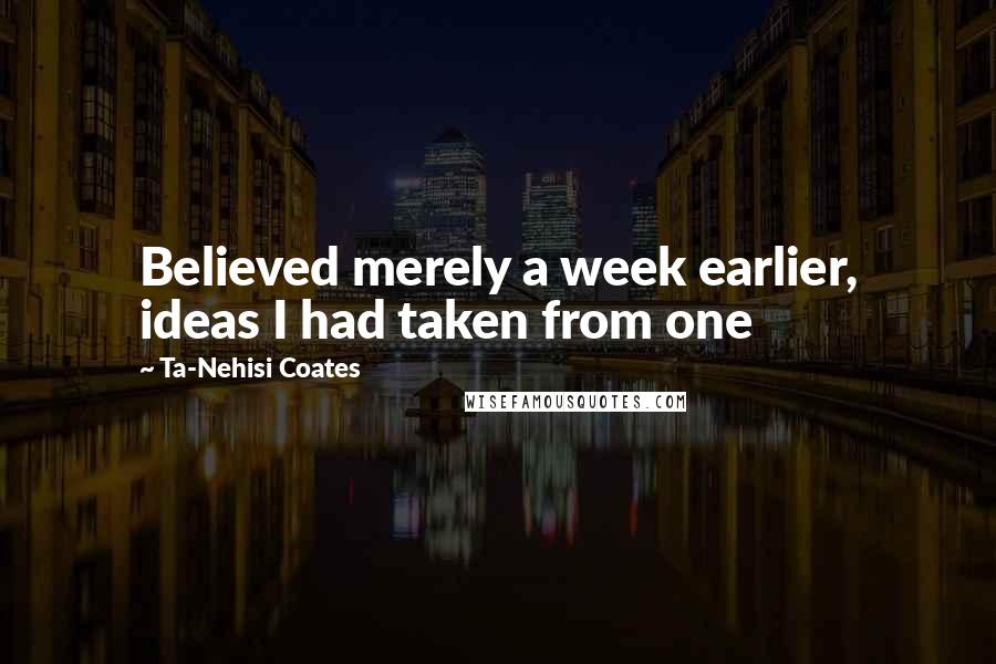 Ta-Nehisi Coates Quotes: Believed merely a week earlier, ideas I had taken from one