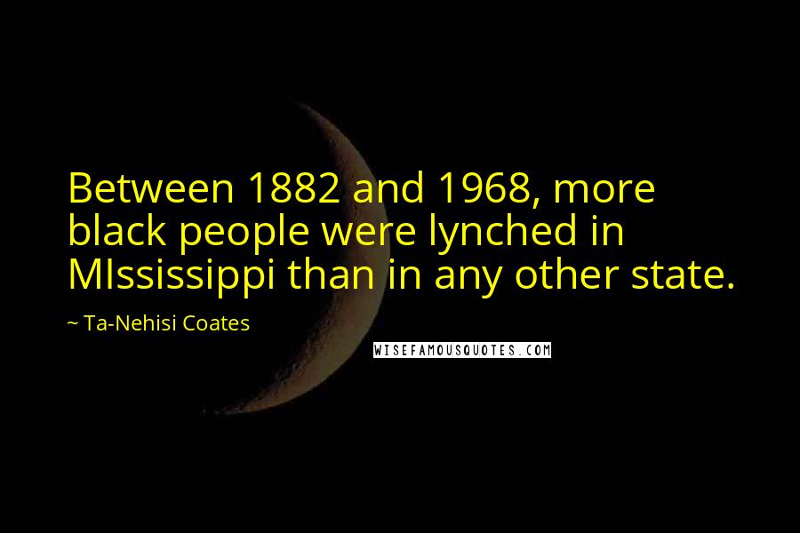 Ta-Nehisi Coates Quotes: Between 1882 and 1968, more black people were lynched in MIssissippi than in any other state.