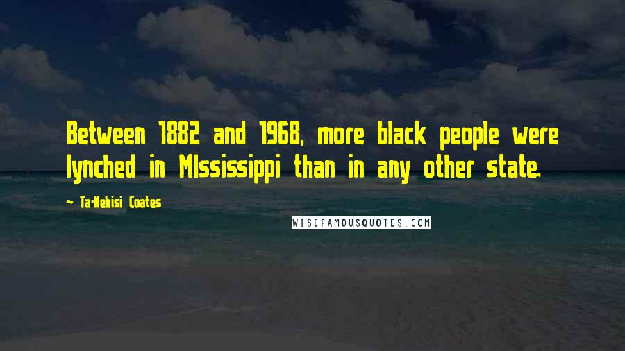 Ta-Nehisi Coates Quotes: Between 1882 and 1968, more black people were lynched in MIssissippi than in any other state.