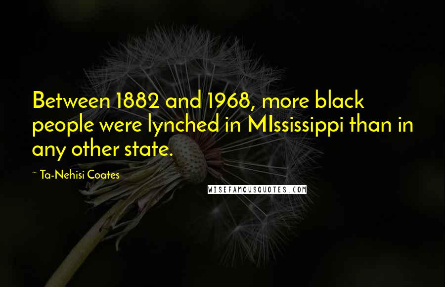 Ta-Nehisi Coates Quotes: Between 1882 and 1968, more black people were lynched in MIssissippi than in any other state.