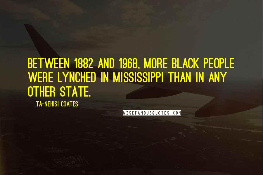 Ta-Nehisi Coates Quotes: Between 1882 and 1968, more black people were lynched in MIssissippi than in any other state.