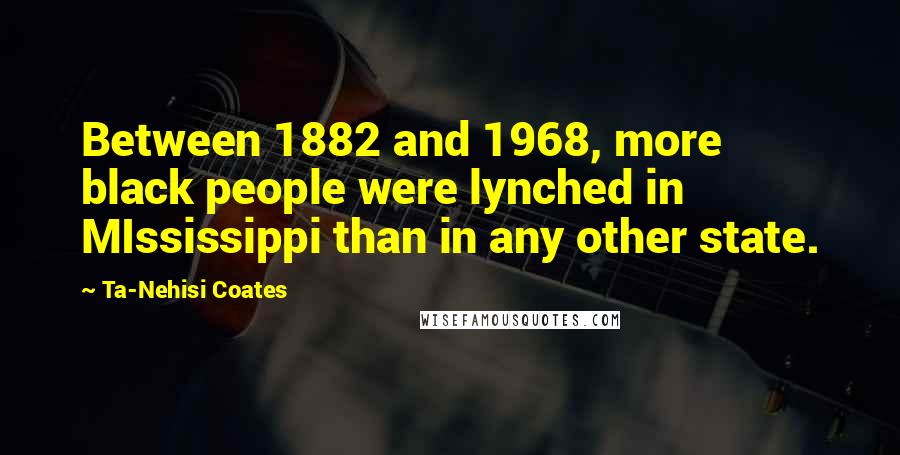 Ta-Nehisi Coates Quotes: Between 1882 and 1968, more black people were lynched in MIssissippi than in any other state.