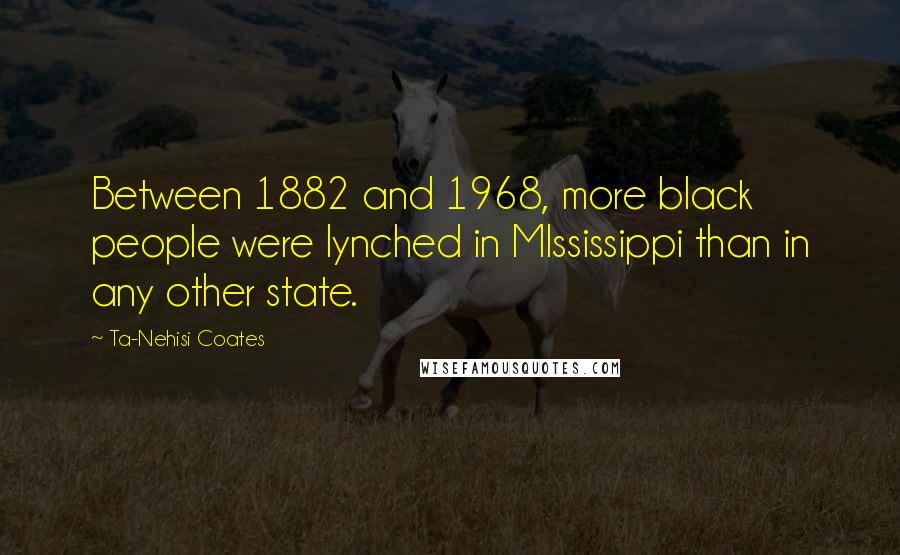 Ta-Nehisi Coates Quotes: Between 1882 and 1968, more black people were lynched in MIssissippi than in any other state.