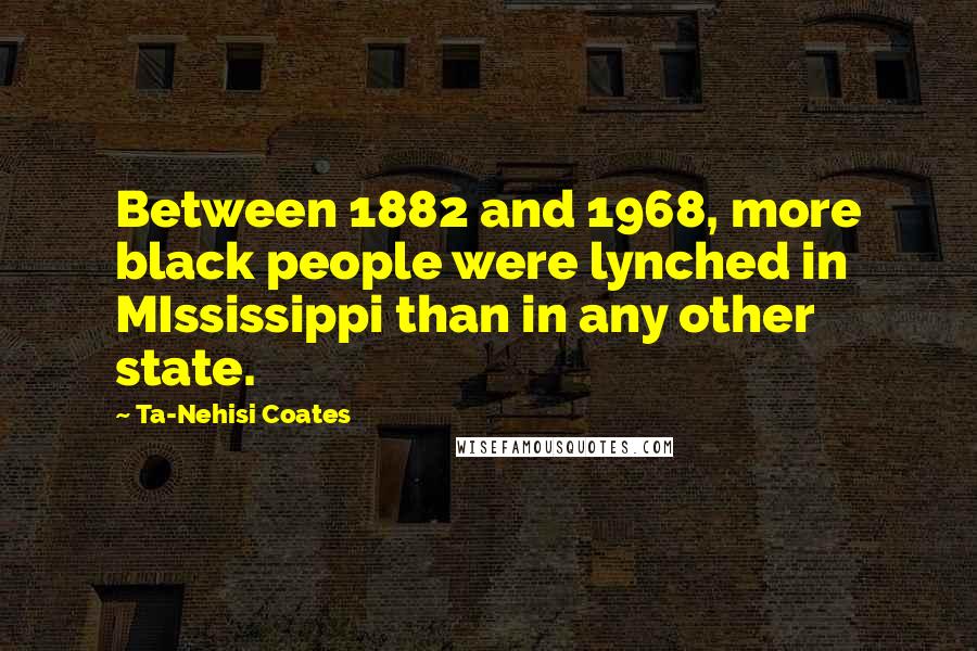 Ta-Nehisi Coates Quotes: Between 1882 and 1968, more black people were lynched in MIssissippi than in any other state.