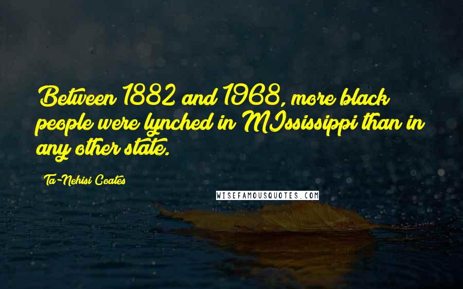 Ta-Nehisi Coates Quotes: Between 1882 and 1968, more black people were lynched in MIssissippi than in any other state.