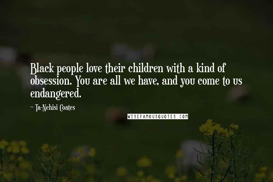 Ta-Nehisi Coates Quotes: Black people love their children with a kind of obsession. You are all we have, and you come to us endangered.
