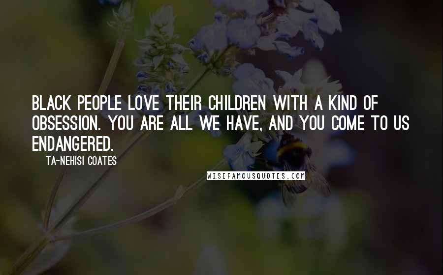 Ta-Nehisi Coates Quotes: Black people love their children with a kind of obsession. You are all we have, and you come to us endangered.