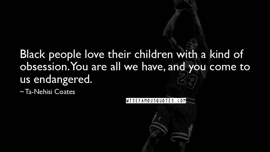 Ta-Nehisi Coates Quotes: Black people love their children with a kind of obsession. You are all we have, and you come to us endangered.