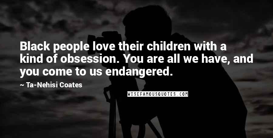 Ta-Nehisi Coates Quotes: Black people love their children with a kind of obsession. You are all we have, and you come to us endangered.