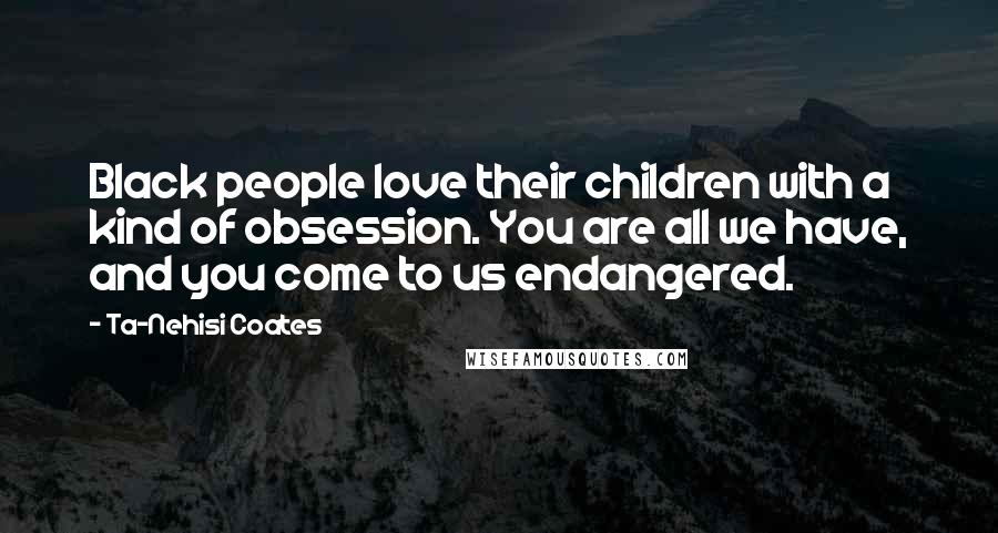 Ta-Nehisi Coates Quotes: Black people love their children with a kind of obsession. You are all we have, and you come to us endangered.