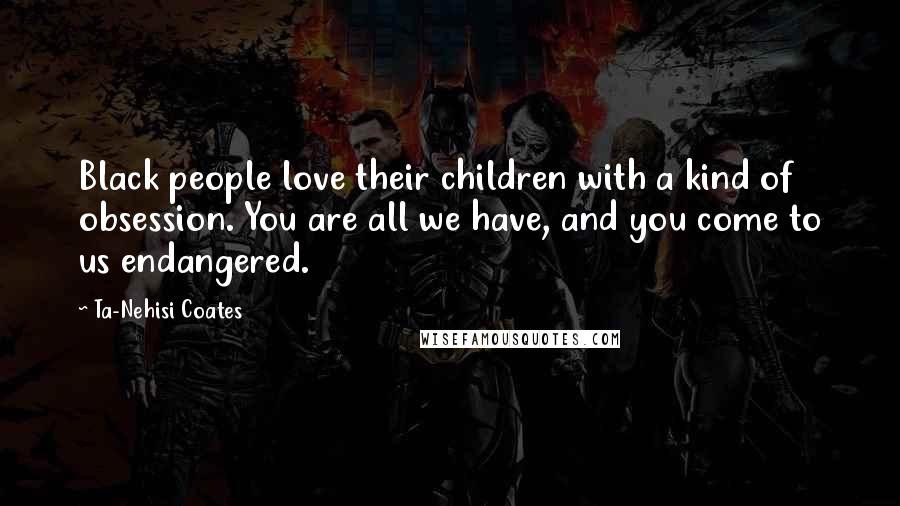 Ta-Nehisi Coates Quotes: Black people love their children with a kind of obsession. You are all we have, and you come to us endangered.