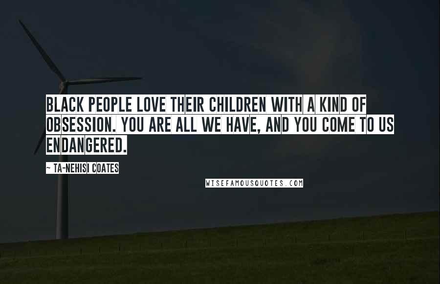 Ta-Nehisi Coates Quotes: Black people love their children with a kind of obsession. You are all we have, and you come to us endangered.
