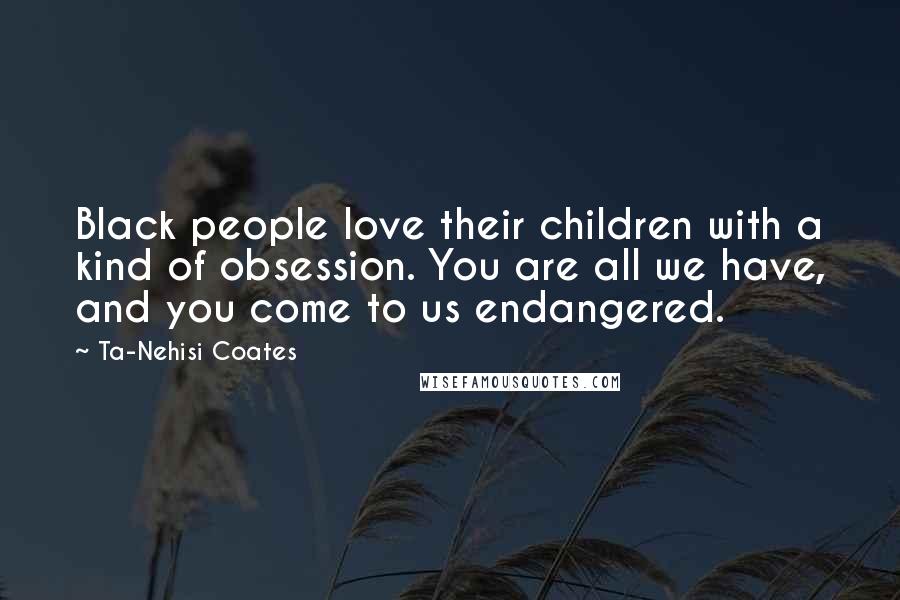 Ta-Nehisi Coates Quotes: Black people love their children with a kind of obsession. You are all we have, and you come to us endangered.