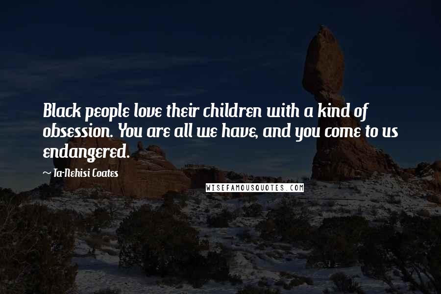 Ta-Nehisi Coates Quotes: Black people love their children with a kind of obsession. You are all we have, and you come to us endangered.