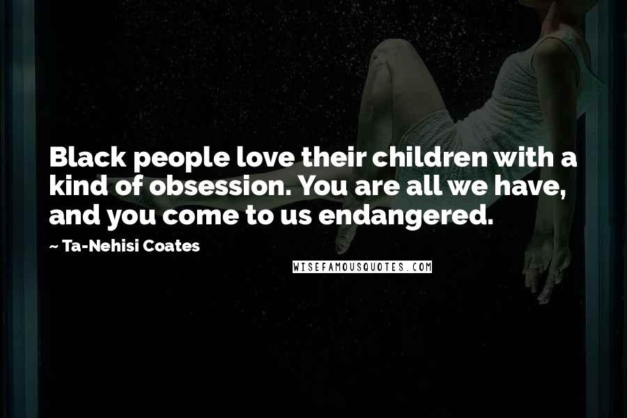 Ta-Nehisi Coates Quotes: Black people love their children with a kind of obsession. You are all we have, and you come to us endangered.