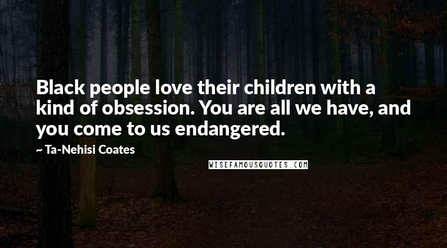 Ta-Nehisi Coates Quotes: Black people love their children with a kind of obsession. You are all we have, and you come to us endangered.