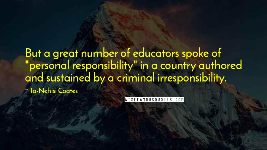 Ta-Nehisi Coates Quotes: But a great number of educators spoke of "personal responsibility" in a country authored and sustained by a criminal irresponsibility.