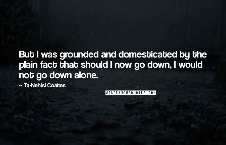 Ta-Nehisi Coates Quotes: But I was grounded and domesticated by the plain fact that should I now go down, I would not go down alone.