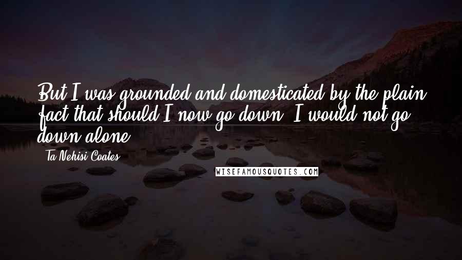 Ta-Nehisi Coates Quotes: But I was grounded and domesticated by the plain fact that should I now go down, I would not go down alone.
