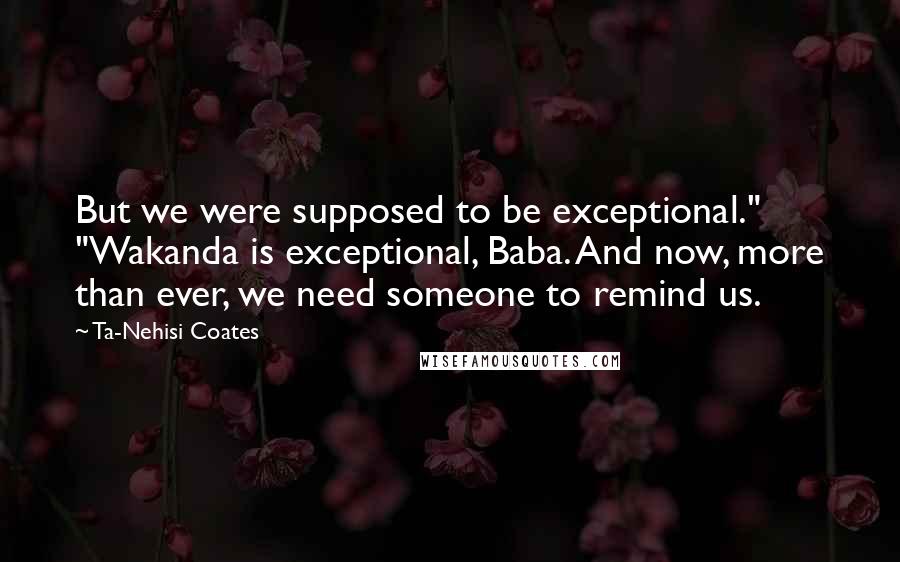 Ta-Nehisi Coates Quotes: But we were supposed to be exceptional." "Wakanda is exceptional, Baba. And now, more than ever, we need someone to remind us.