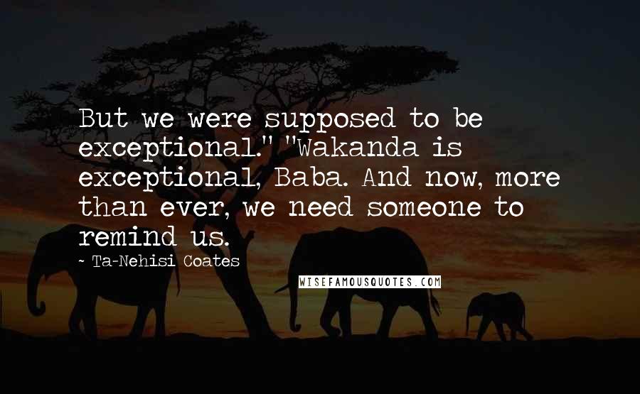 Ta-Nehisi Coates Quotes: But we were supposed to be exceptional." "Wakanda is exceptional, Baba. And now, more than ever, we need someone to remind us.